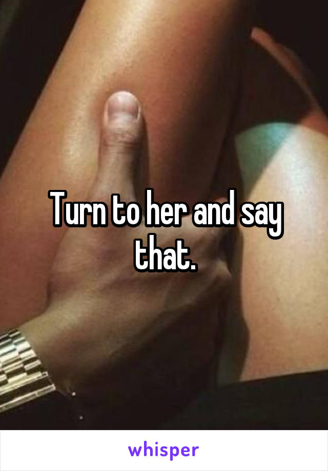 Turn to her and say that.