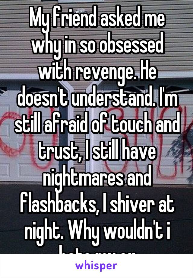 My friend asked me why in so obsessed with revenge. He doesn't understand. I'm still afraid of touch and trust, I still have nightmares and flashbacks, I shiver at night. Why wouldn't i hate my ex