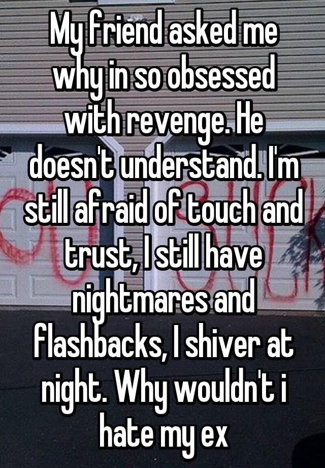 My friend asked me why in so obsessed with revenge. He doesn't understand. I'm still afraid of touch and trust, I still have nightmares and flashbacks, I shiver at night. Why wouldn't i hate my ex