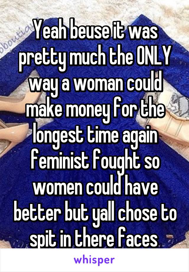 Yeah beuse it was pretty much the ONLY way a woman could make money for the longest time again feminist fought so women could have better but yall chose to spit in there faces 