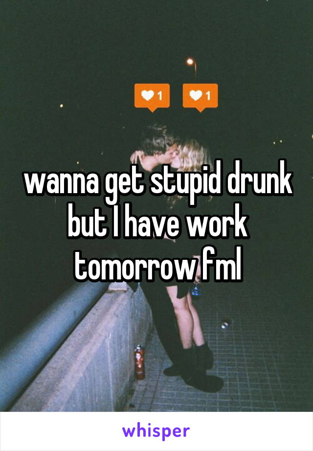 wanna get stupid drunk but I have work tomorrow fml