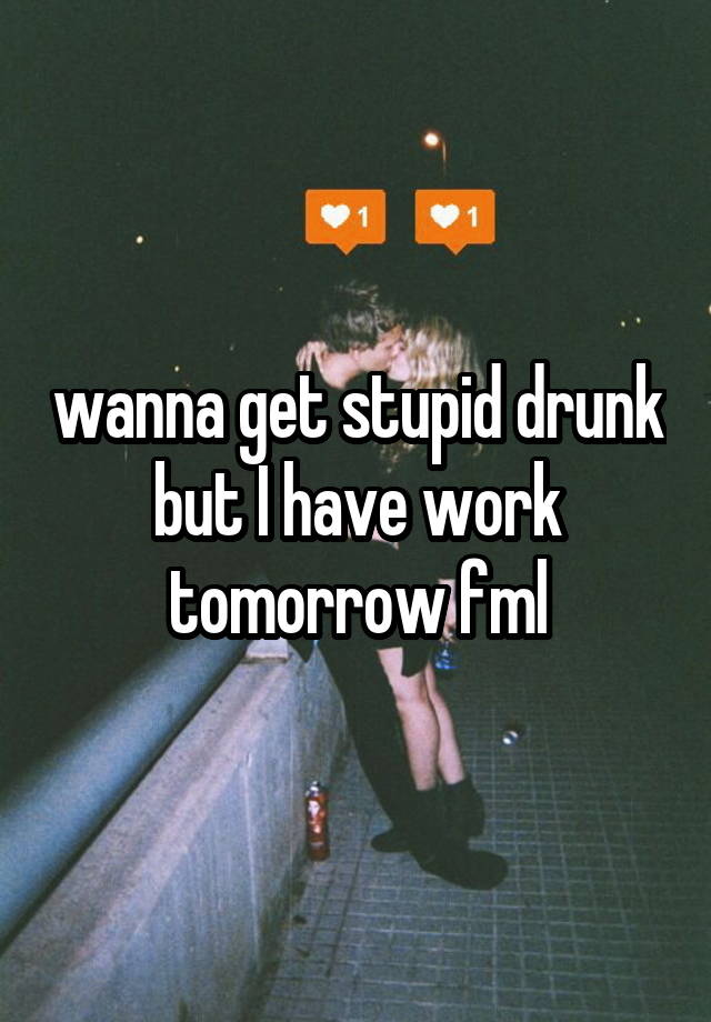 wanna get stupid drunk but I have work tomorrow fml