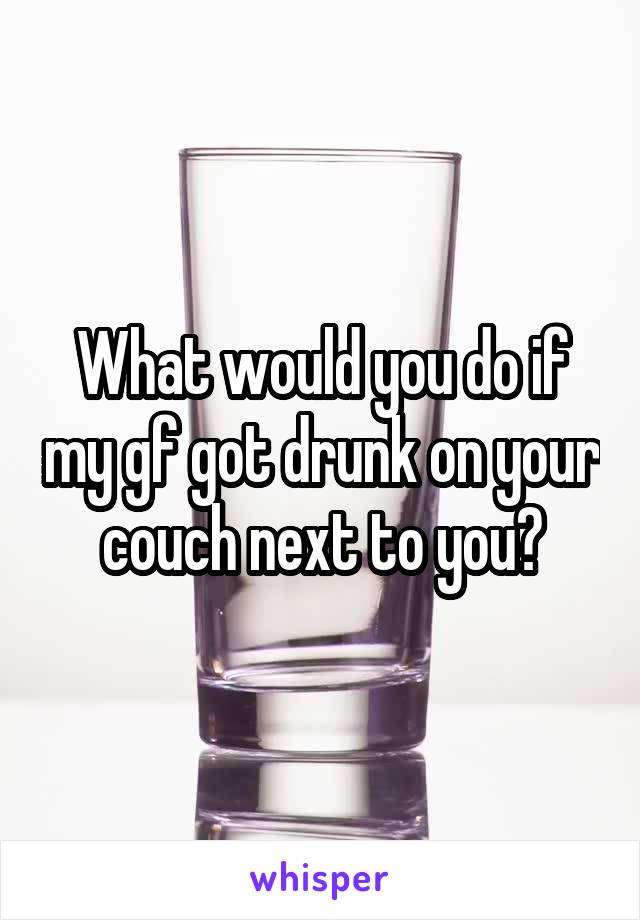 What would you do if my gf got drunk on your couch next to you?