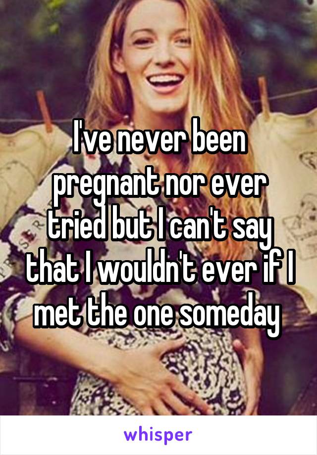 I've never been pregnant nor ever tried but I can't say that I wouldn't ever if I met the one someday 