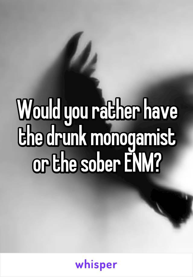Would you rather have the drunk monogamist or the sober ENM?