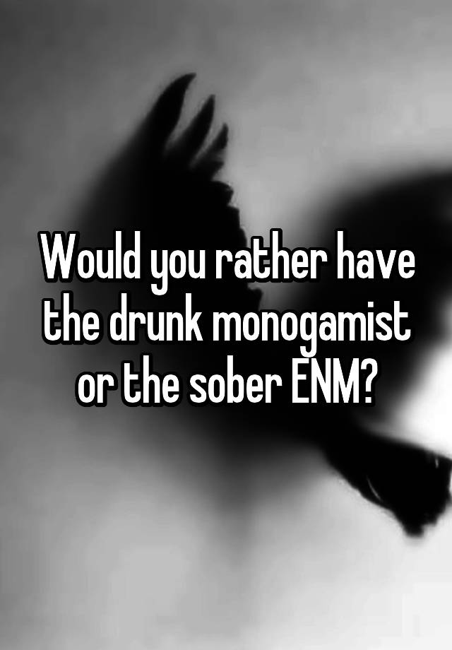 Would you rather have the drunk monogamist or the sober ENM?