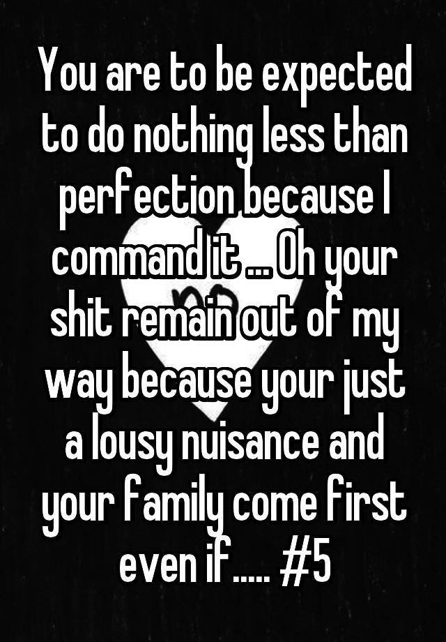 You are to be expected to do nothing less than perfection because I command it ... Oh your shit remain out of my way because your just a lousy nuisance and your family come first even if..... #5