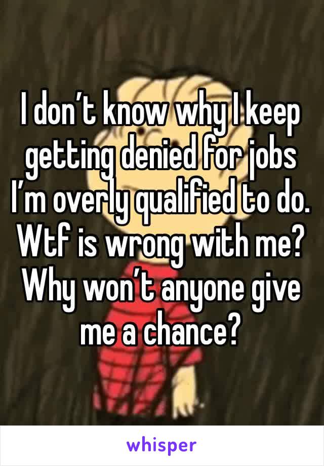 I don’t know why I keep getting denied for jobs I’m overly qualified to do. Wtf is wrong with me? Why won’t anyone give me a chance?