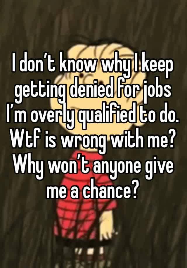 I don’t know why I keep getting denied for jobs I’m overly qualified to do. Wtf is wrong with me? Why won’t anyone give me a chance?