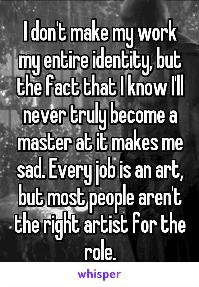 I don't make my work my entire identity, but the fact that I know I'll never truly become a master at it makes me sad. Every job is an art, but most people aren't the right artist for the role.