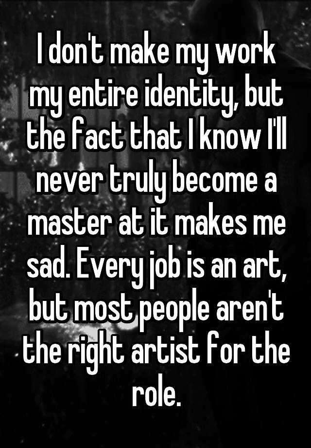 I don't make my work my entire identity, but the fact that I know I'll never truly become a master at it makes me sad. Every job is an art, but most people aren't the right artist for the role.