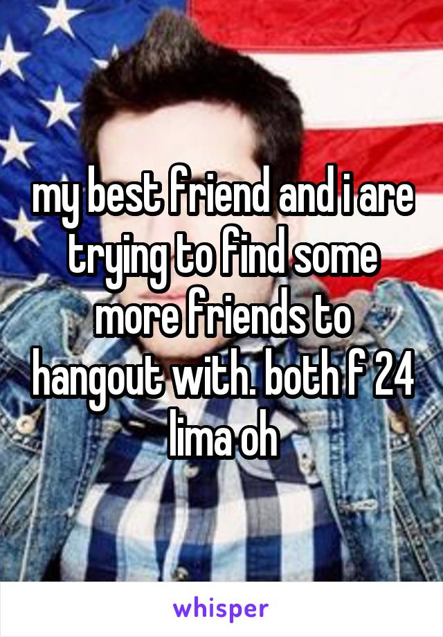 my best friend and i are trying to find some more friends to hangout with. both f 24 lima oh