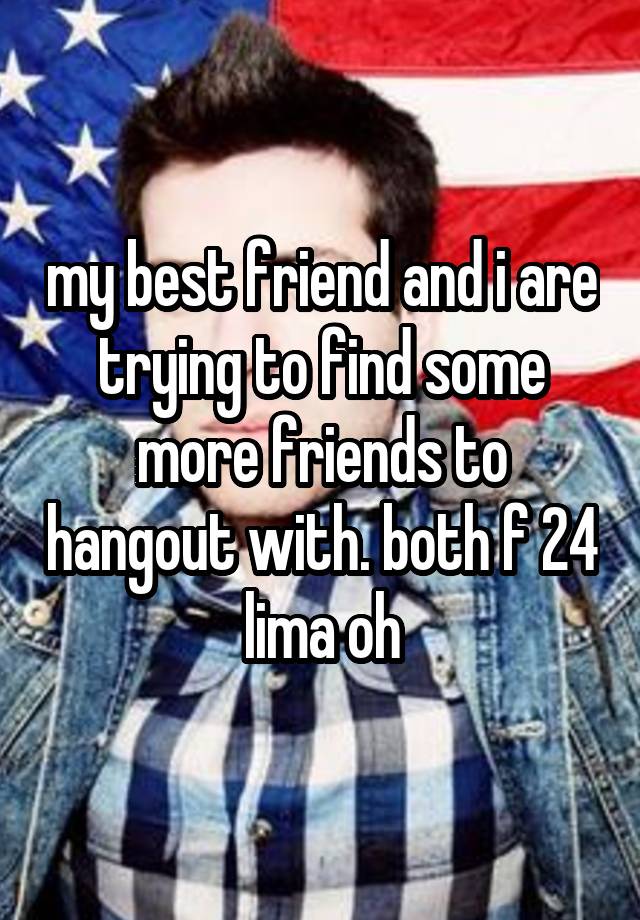 my best friend and i are trying to find some more friends to hangout with. both f 24 lima oh