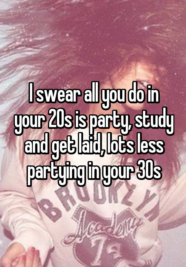 I swear all you do in your 20s is party, study and get laid, lots less partying in your 30s