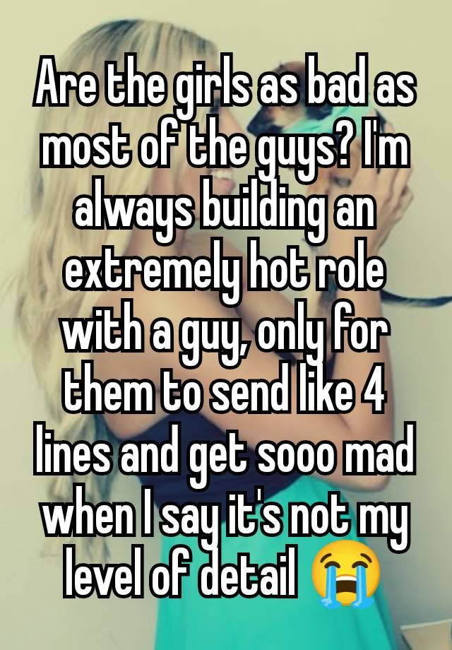 Are the girls as bad as most of the guys? I'm always building an extremely hot role with a guy, only for them to send like 4 lines and get sooo mad when I say it's not my level of detail 😭