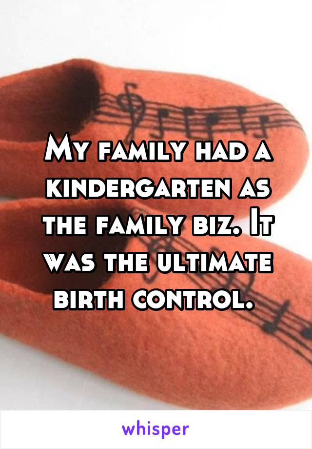 My family had a kindergarten as the family biz. It was the ultimate birth control. 