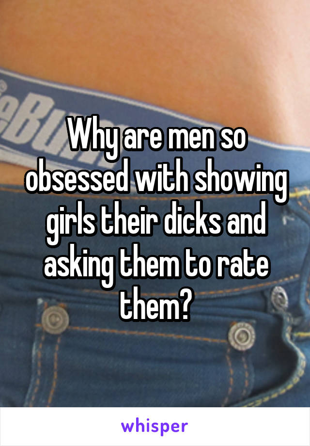 Why are men so obsessed with showing girls their dicks and asking them to rate them?