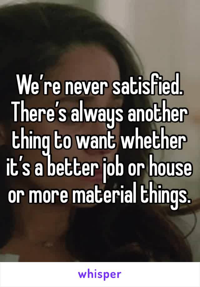 We’re never satisfied. There’s always another thing to want whether it’s a better job or house or more material things. 