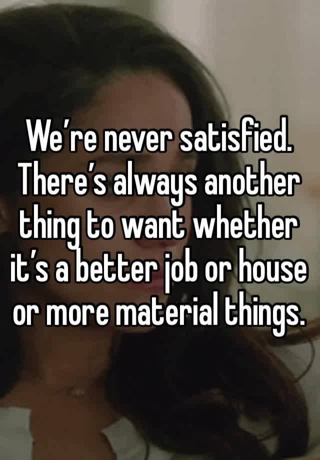 We’re never satisfied. There’s always another thing to want whether it’s a better job or house or more material things. 