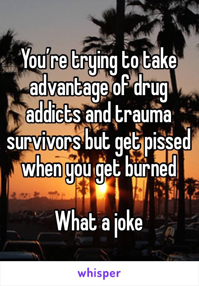 You’re trying to take advantage of drug addicts and trauma survivors but get pissed when you get burned

What a joke