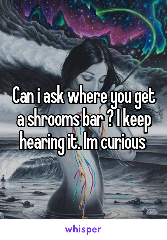 Can i ask where you get a shrooms bar ? I keep hearing it. Im curious 