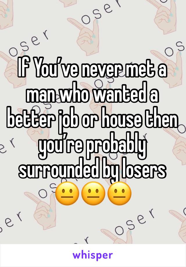 If You’ve never met a man who wanted a better job or house then you’re probably surrounded by losers 😐😐😐