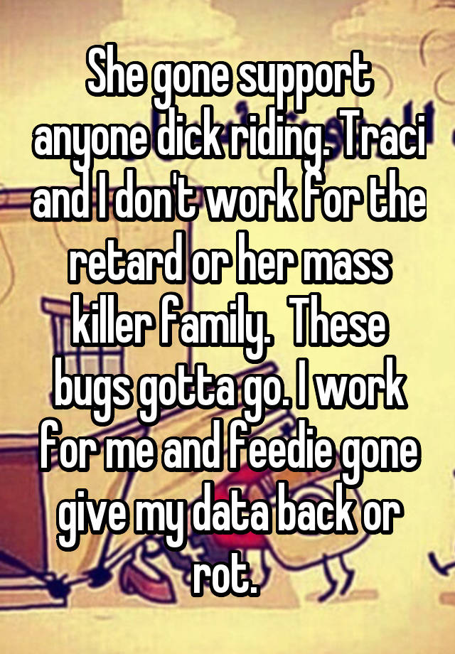 She gone support anyone dick riding. Traci and I don't work for the retard or her mass killer family.  These bugs gotta go. I work for me and feedie gone give my data back or rot. 