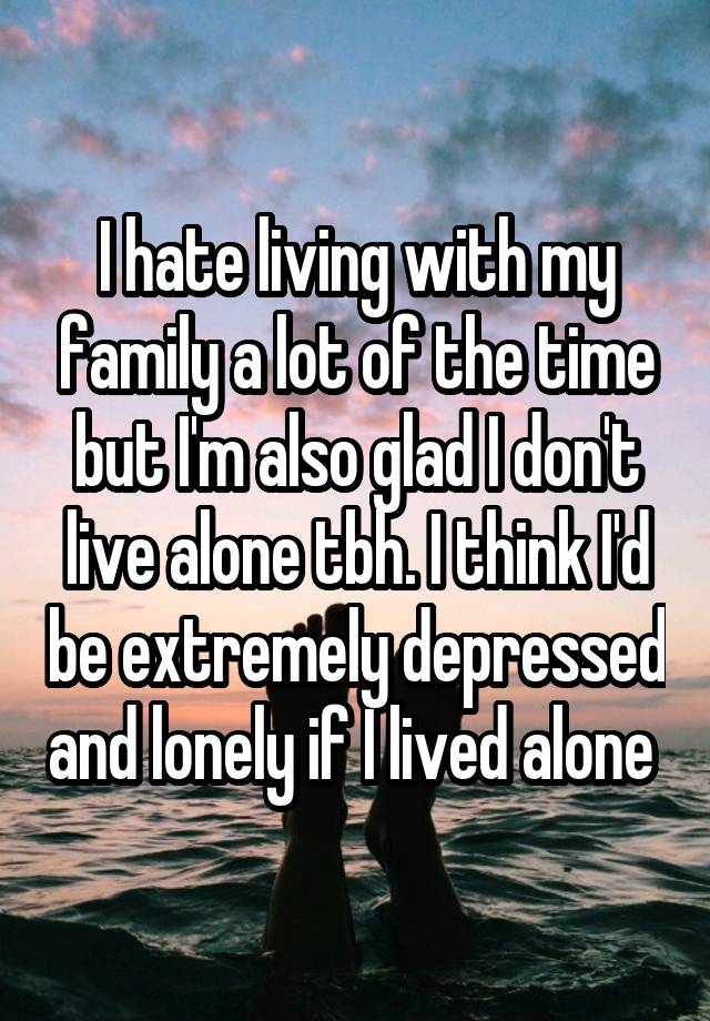 I hate living with my family a lot of the time but I'm also glad I don't live alone tbh. I think I'd be extremely depressed and lonely if I lived alone 