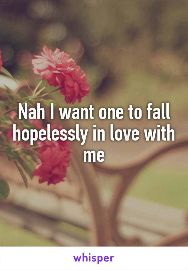 Nah I want one to fall hopelessly in love with me