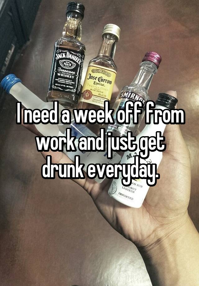 I need a week off from work and just get drunk everyday.