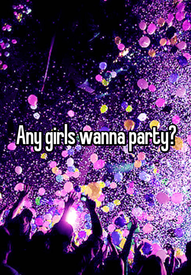 Any girls wanna party?