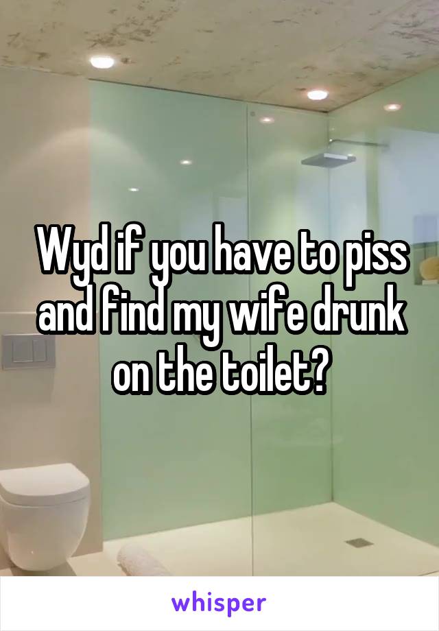 Wyd if you have to piss and find my wife drunk on the toilet?