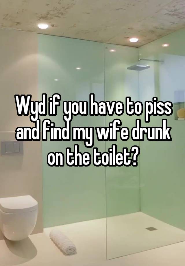 Wyd if you have to piss and find my wife drunk on the toilet?