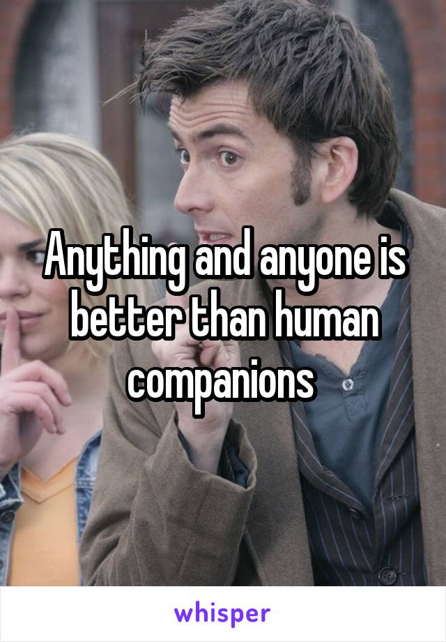 Anything and anyone is better than human companions 