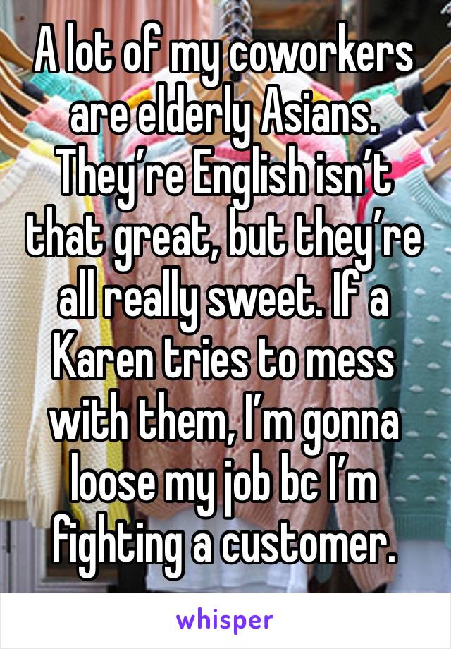 A lot of my coworkers are elderly Asians. They’re English isn’t that great, but they’re all really sweet. If a Karen tries to mess with them, I’m gonna loose my job bc I’m fighting a customer. 