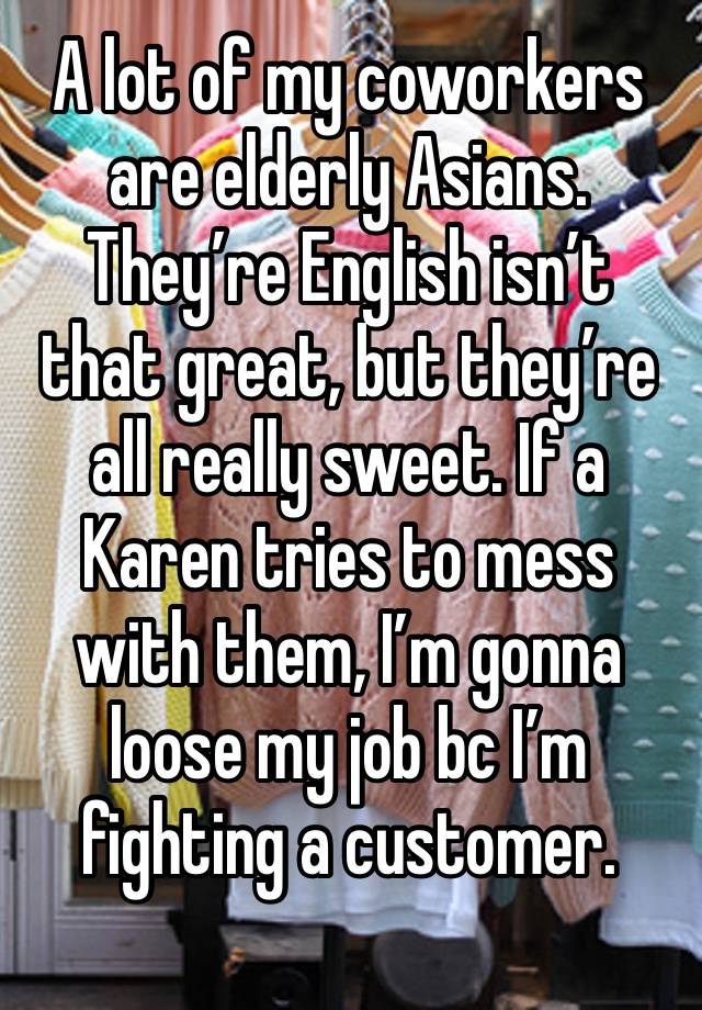 A lot of my coworkers are elderly Asians. They’re English isn’t that great, but they’re all really sweet. If a Karen tries to mess with them, I’m gonna loose my job bc I’m fighting a customer. 