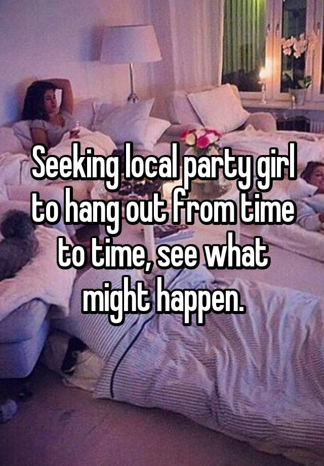 Seeking local party girl to hang out from time to time, see what might happen.