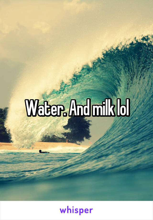 Water. And milk lol