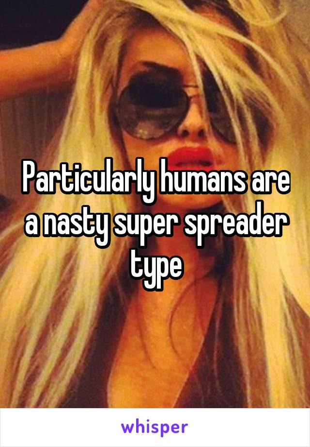 Particularly humans are a nasty super spreader type