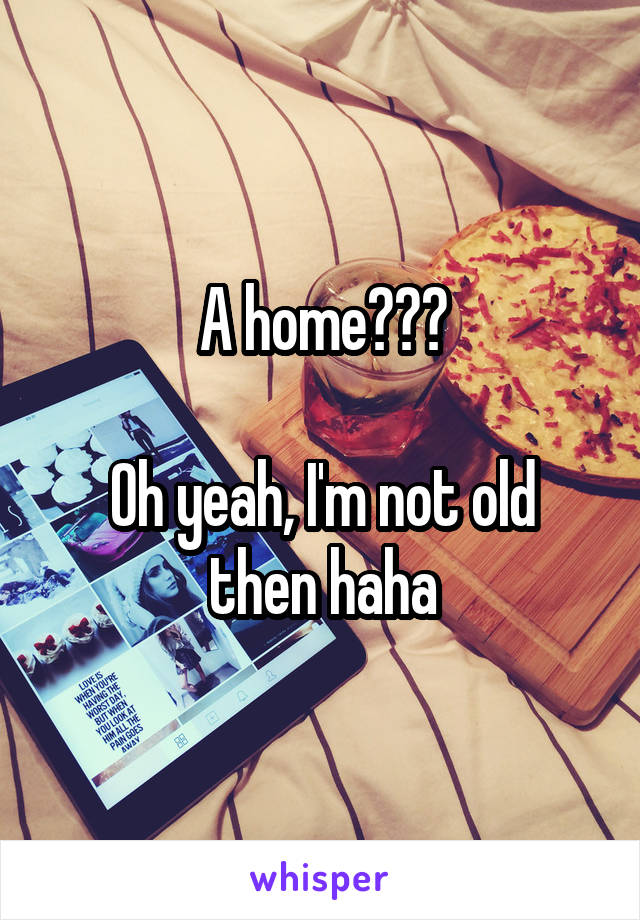 A home???

Oh yeah, I'm not old then haha