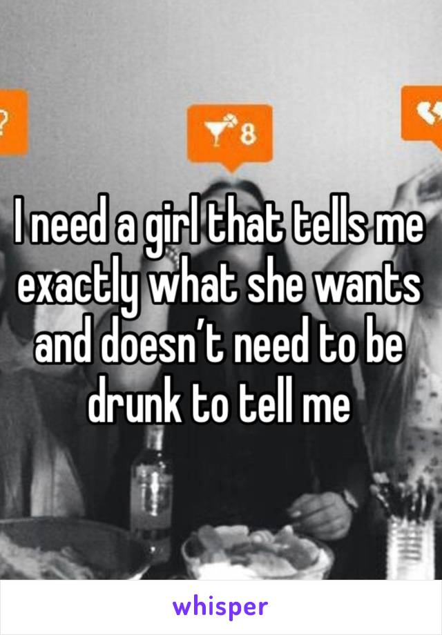 I need a girl that tells me exactly what she wants and doesn’t need to be drunk to tell me
