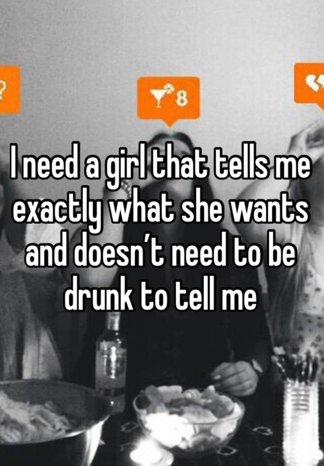 I need a girl that tells me exactly what she wants and doesn’t need to be drunk to tell me