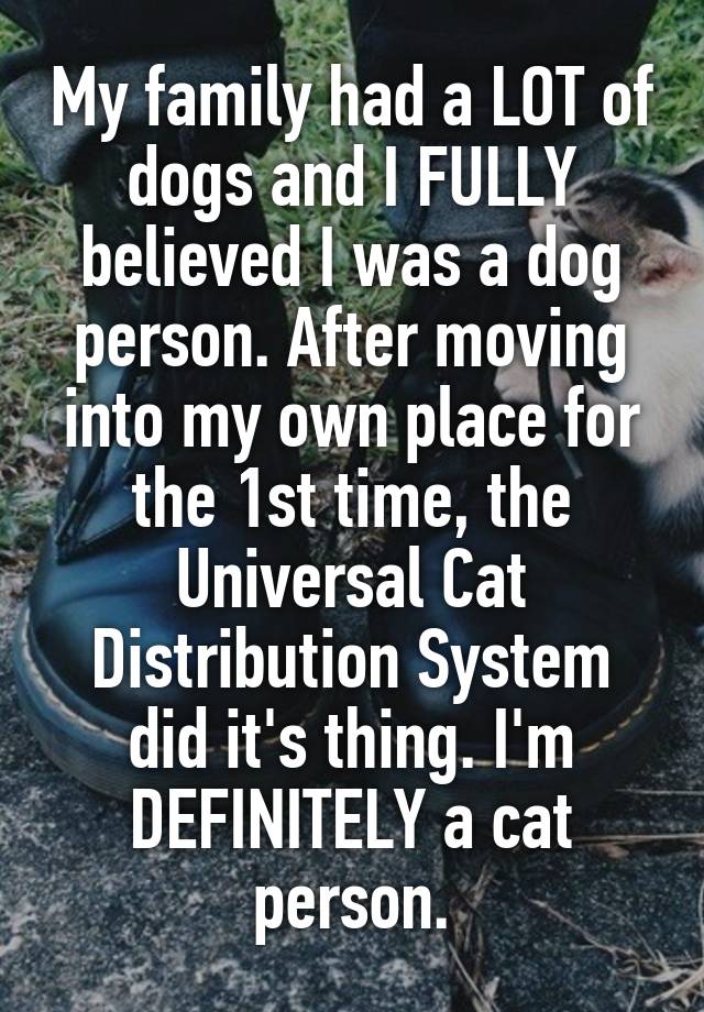 My family had a LOT of dogs and I FULLY believed I was a dog person. After moving into my own place for the 1st time, the Universal Cat Distribution System did it's thing. I'm DEFINITELY a cat person.