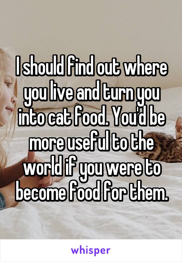 I should find out where you live and turn you into cat food. You'd be more useful to the world if you were to become food for them.