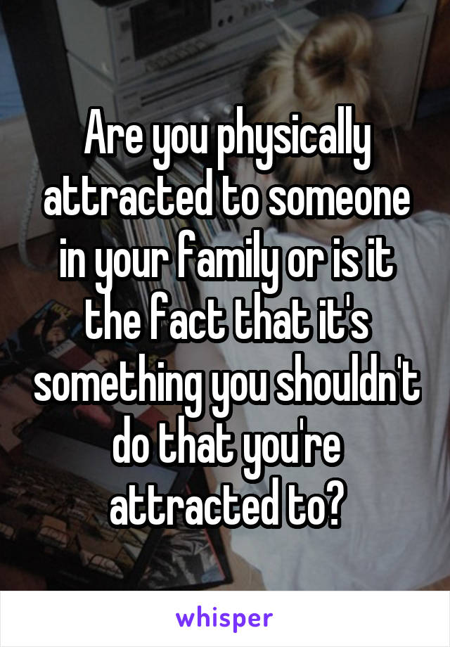 Are you physically attracted to someone in your family or is it the fact that it's something you shouldn't do that you're attracted to?