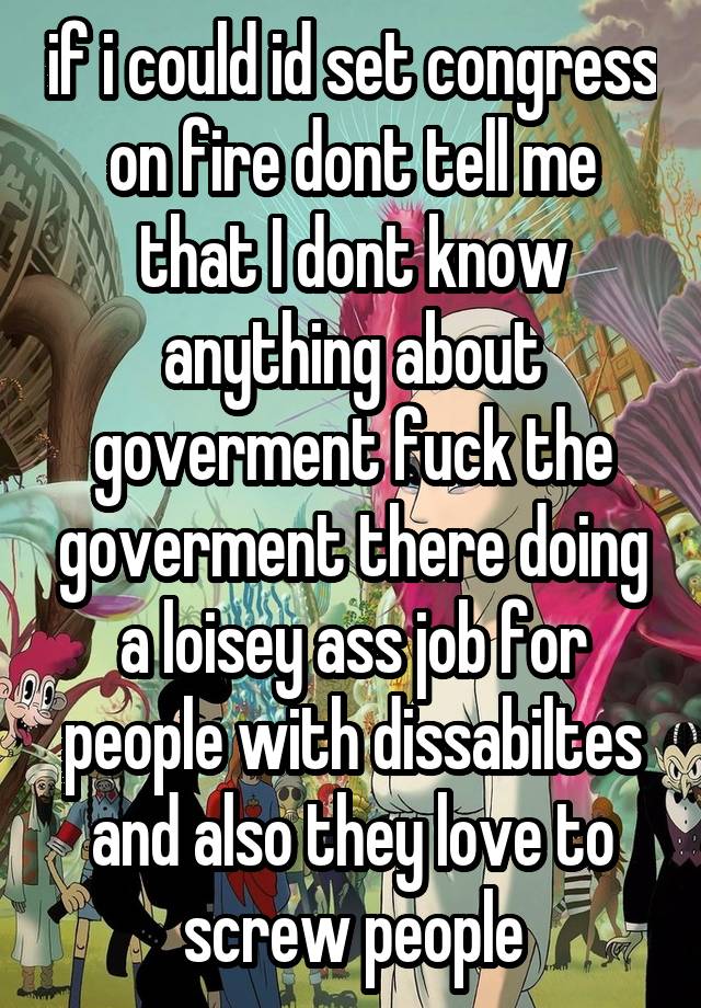 if i could id set congress on fire dont tell me that I dont know anything about goverment fuck the goverment there doing a loisey ass job for people with dissabiltes and also they love to screw people