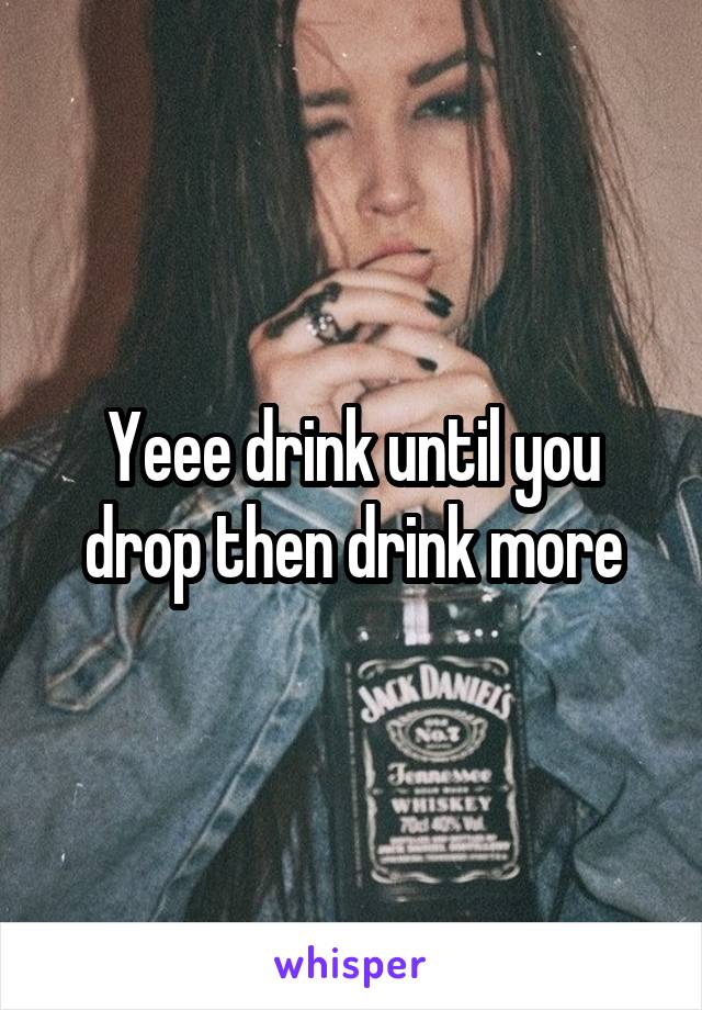 Yeee drink until you drop then drink more