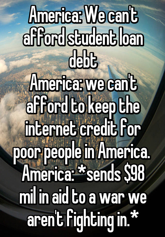 America: We can't afford student loan debt
America: we can't afford to keep the internet credit for poor people in America. 
America: *sends $98 mil in aid to a war we aren't fighting in.*