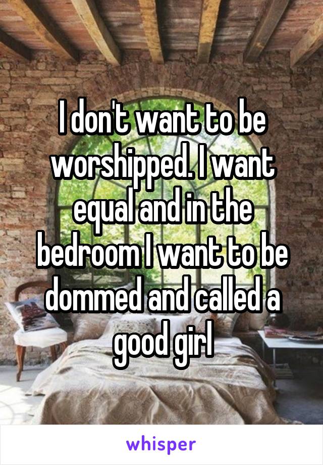 I don't want to be worshipped. I want equal and in the bedroom I want to be dommed and called a good girl