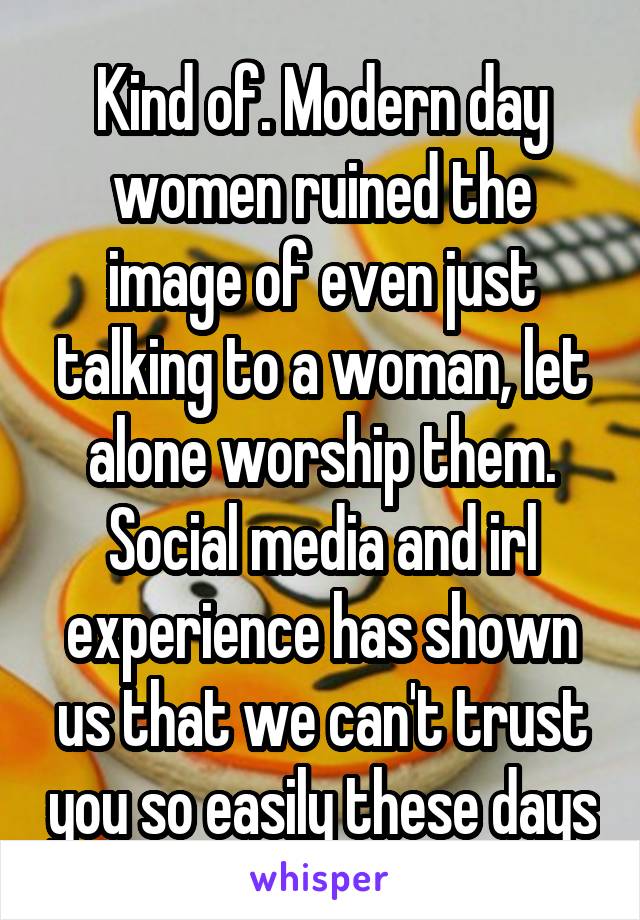 Kind of. Modern day women ruined the image of even just talking to a woman, let alone worship them. Social media and irl experience has shown us that we can't trust you so easily these days